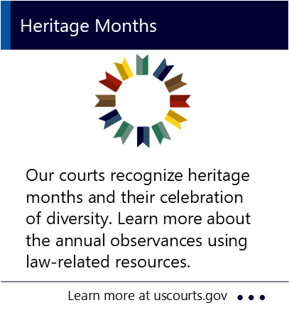 Our courts recognize heritage months and their celebration of diversity. Learn more about the annual observances using law-related resources. New window to the United States Courts webpage about heritage months.