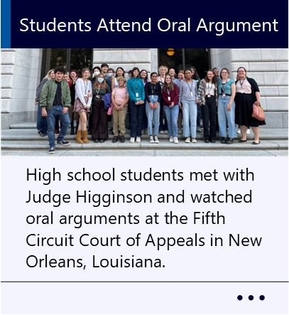 High school students met with Judge Higginson and watched oral arguments at the Fifth Circuit Court of Appeals in New Orleans, Louisiana. New window to Students Attend Oral Argument PDF.