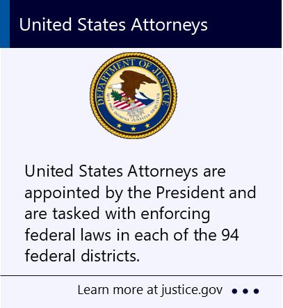 United States Attorneys are appointed by the President and are tasked with enforcing federal laws in each of the 94 federal districts. New window to the United States Department of Justice webpage about United States attorneys.