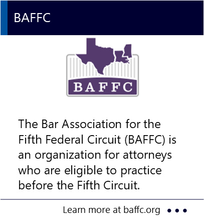 The Bar Association for the Fifth Federal Circuit (BAFFC) is an organization for attorneys who are eligible to practice before the Fifth Circuit. New window to the BAFFC website.